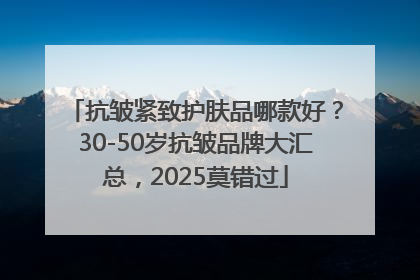 抗皱紧致护肤品哪款好？30-50岁抗皱品牌大汇总，2025莫错过