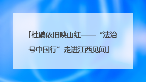 杜鹃依旧映山红——“法治号中国行”走进江西见闻