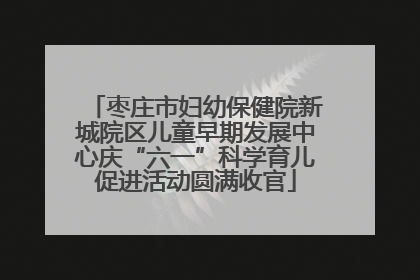 枣庄市妇幼保健院新城院区儿童早期发展中心庆“六一”科学育儿促进活动圆满收官