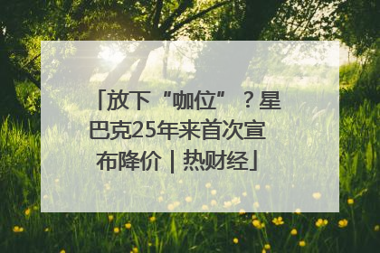 放下“咖位”？星巴克25年来首次宣布降价｜热财经