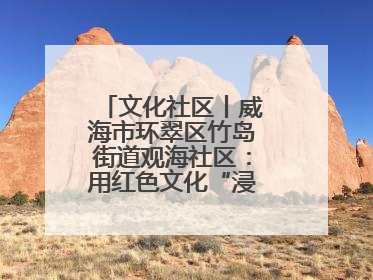 文化社区丨威海市环翠区竹岛街道观海社区：用红色文化“浸润”社区之美