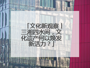 文化新观察丨三湘四水间，文化遗产何以焕发新活力？