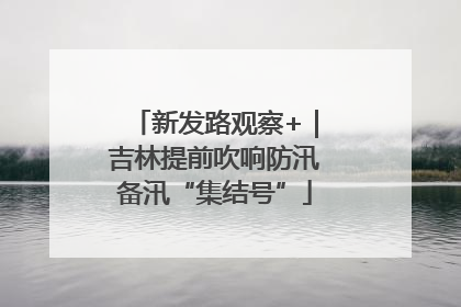 新发路观察+｜吉林提前吹响防汛备汛“集结号”