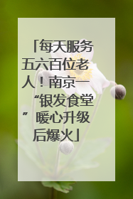 每天服务五六百位老人！南京一“银发食堂”暖心升级后爆火