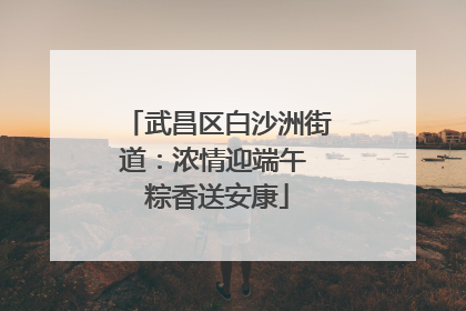 武昌区白沙洲街道：浓情迎端午 粽香送安康