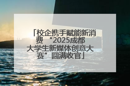 校企携手赋能新消费 “2025成都大学生新媒体创意大赛”圆满收官