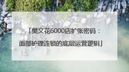 樊文花6000店扩张密码：面部护理连锁的底层运营逻辑