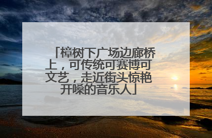 樟树下广场边廊桥上，可传统可赛博可文艺，走近街头惊艳开嗓的音乐人