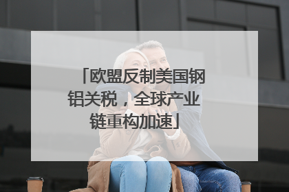 欧盟反制美国钢铝关税，全球产业链重构加速