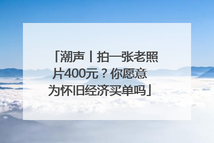 潮声丨拍一张老照片400元？你愿意为怀旧经济买单吗
