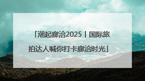 潮起廊洽2025丨国际旅拍达人喊你打卡廊洽时光