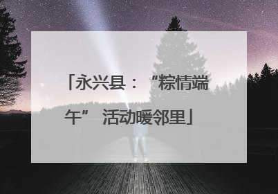 永兴县：“粽情端午” 活动暖邻里