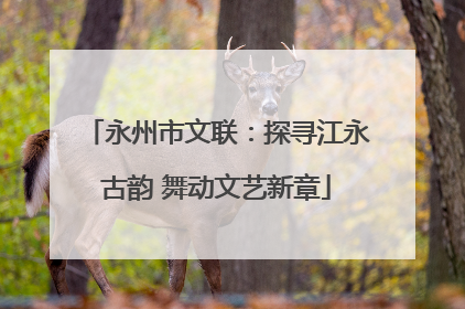 永州市文联：探寻江永古韵 舞动文艺新章