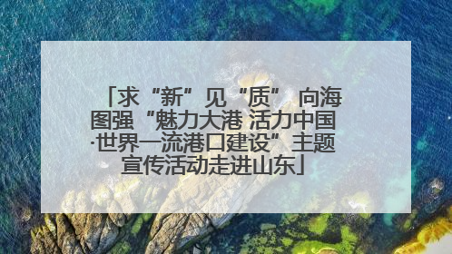 求“新”见“质” 向海图强“魅力大港 活力中国·世界一流港口建设”主题宣传活动走进山东