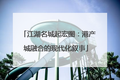 江湖名城起宏图：港产城融合的现代化叙事