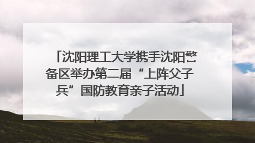 沈阳理工大学携手沈阳警备区举办第二届“上阵父子兵”国防教育亲子活动