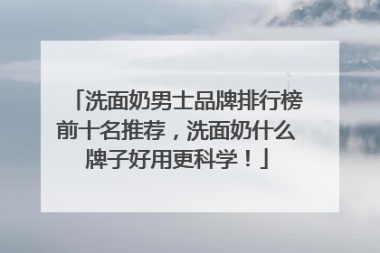 洗面奶男士品牌排行榜前十名推荐，洗面奶什么牌子好用更科学！