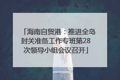 海南自贸港：推进全岛封关准备工作专班第28次领导小组会议召开