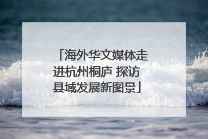 海外华文媒体走进杭州桐庐 探访县域发展新图景