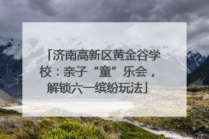 济南高新区黄金谷学校：亲子“童”乐会，解锁六一缤纷玩法