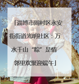 淄博市周村区永安街街道光明社区：万水千山“粽”是情 邻里欢聚迎端午