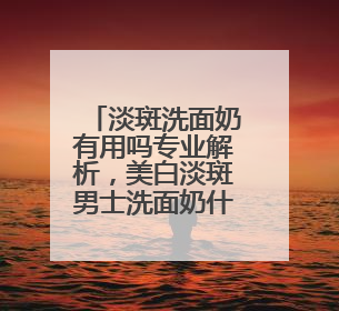 淡斑洗面奶有用吗专业解析，美白淡斑男士洗面奶什么牌子好用？