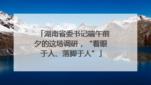 湖南省委书记端午前夕的这场调研，“着眼于人、落脚于人”