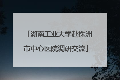 湖南工业大学赴株洲市中心医院调研交流