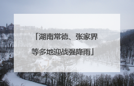 湖南常德、张家界等多地迎战强降雨