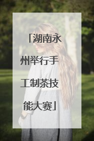 湖南永州举行手工制茶技能大赛