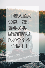 老人坠河命悬一线，紧要关头，民警消防员医护个个不含糊！