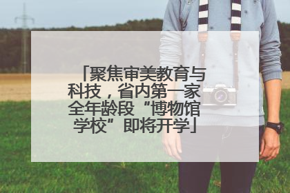 聚焦审美教育与科技，省内第一家全年龄段“博物馆学校”即将开学