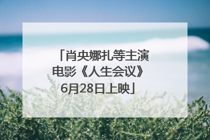 肖央娜扎等主演电影《人生会议》6月28日上映