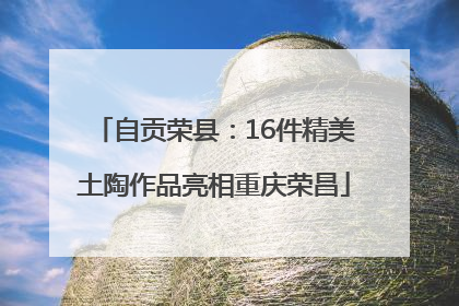自贡荣县：16件精美土陶作品亮相重庆荣昌