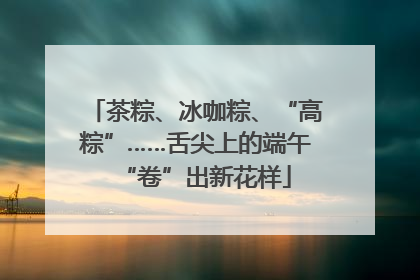 茶粽、冰咖粽、“高粽”……舌尖上的端午“卷”出新花样