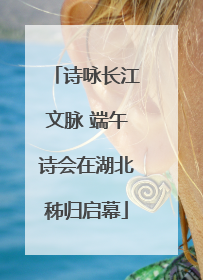 诗咏长江文脉 端午诗会在湖北秭归启幕