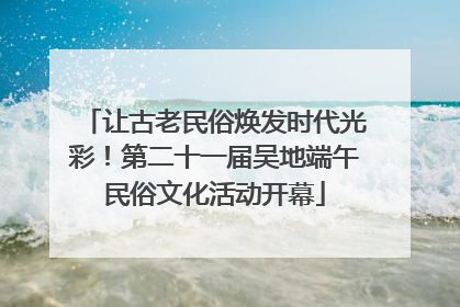 让古老民俗焕发时代光彩！第二十一届吴地端午民俗文化活动开幕