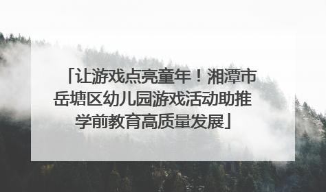 让游戏点亮童年！湘潭市岳塘区幼儿园游戏活动助推学前教育高质量发展