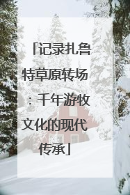 记录扎鲁特草原转场：千年游牧文化的现代传承