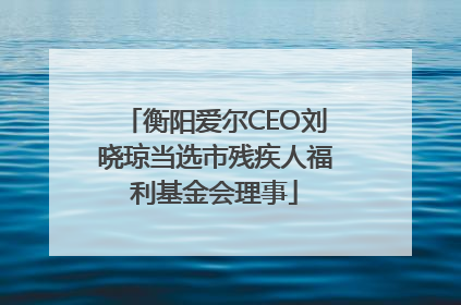 衡阳爱尔CEO刘晓琼当选市残疾人福利基金会理事