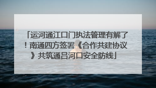 运河通江口门执法管理有解了！南通四方签署《合作共建协议》共筑通吕河口安全防线
