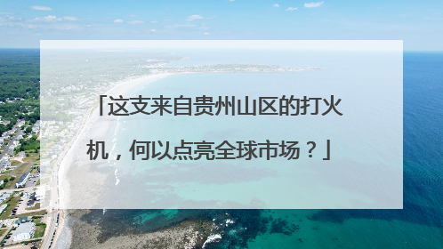 这支来自贵州山区的打火机，何以点亮全球市场？