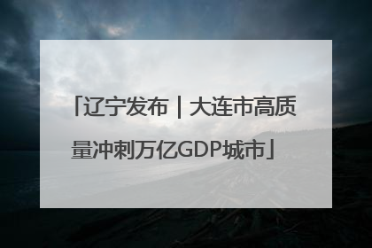 辽宁发布｜大连市高质量冲刺万亿GDP城市