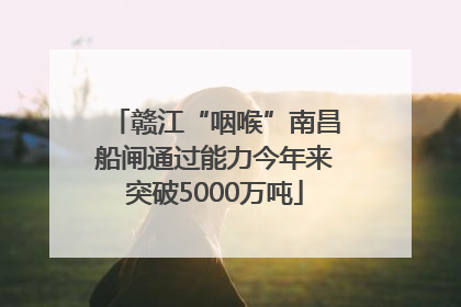 赣江“咽喉”南昌船闸通过能力今年来突破5000万吨