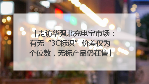 走访华强北充电宝市场：有无“3C标识”价差仅为个位数，无标产品仍在售