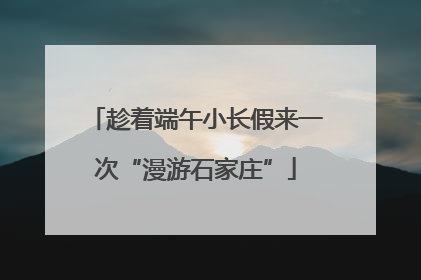 趁着端午小长假来一次“漫游石家庄”