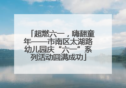超燃六一，嗨翻童年——市南区太湖路幼儿园庆“六一”系列活动圆满成功