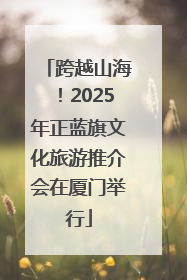 跨越山海！2025年正蓝旗文化旅游推介会在厦门举行