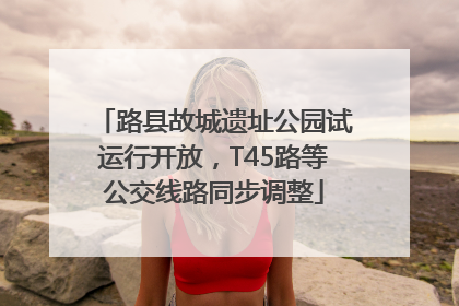 路县故城遗址公园试运行开放，T45路等公交线路同步调整