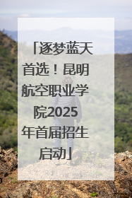 逐梦蓝天首选！昆明航空职业学院2025年首届招生启动